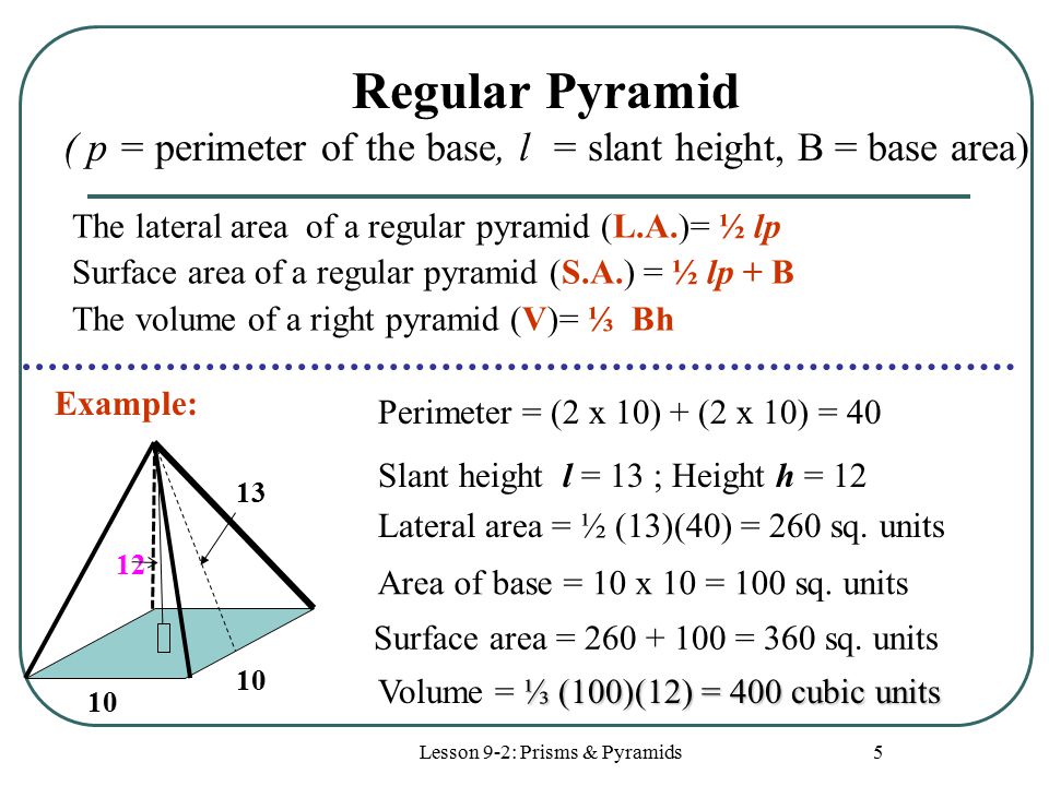 Lesson 9-2: Prisms & Pyramids 5 Regular Pyramid ( p = perimeter of the base, l = slant height, B = base area) Lateral area = ½ (13)(40) = 260 sq.