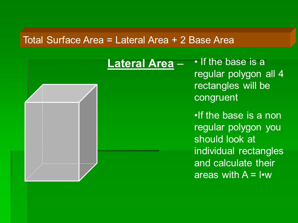 Total Surface Area = Lateral Area + 2 Base Area Lateral Area – If the base is a regular polygon all 4 rectangles will be congruent If the base is a non regular polygon you should look at individual rectangles and calculate their areas with A = lw