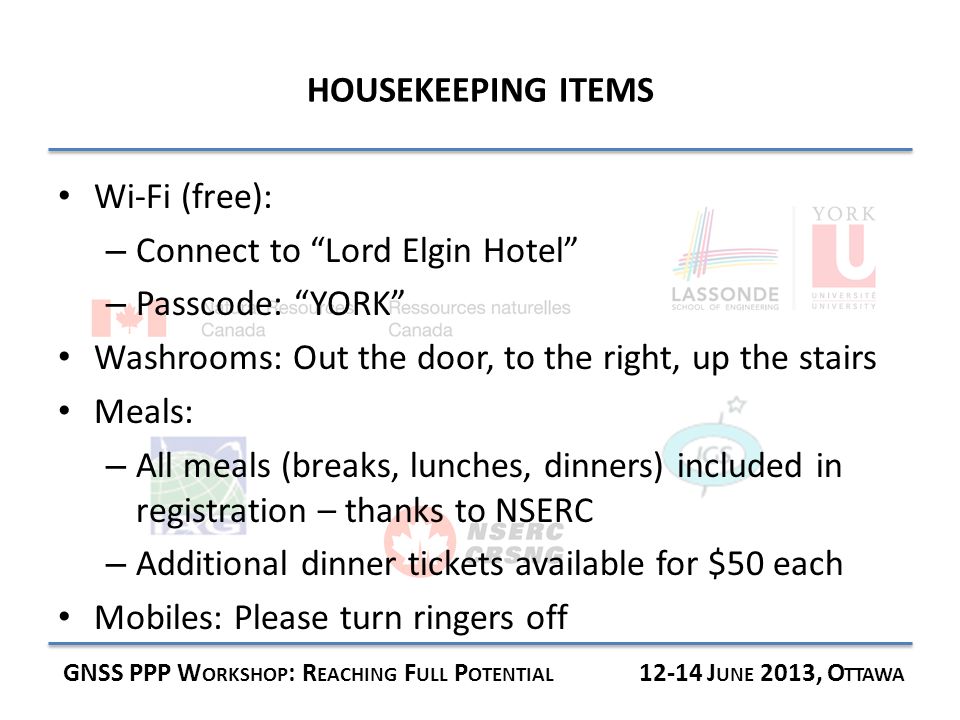 HOUSEKEEPING ITEMS GNSS PPP W ORKSHOP : R EACHING F ULL P OTENTIAL J UNE 2013, O TTAWA Wi-Fi (free): – Connect to Lord Elgin Hotel – Passcode: YORK Washrooms: Out the door, to the right, up the stairs Meals: – All meals (breaks, lunches, dinners) included in registration – thanks to NSERC – Additional dinner tickets available for $50 each Mobiles: Please turn ringers off