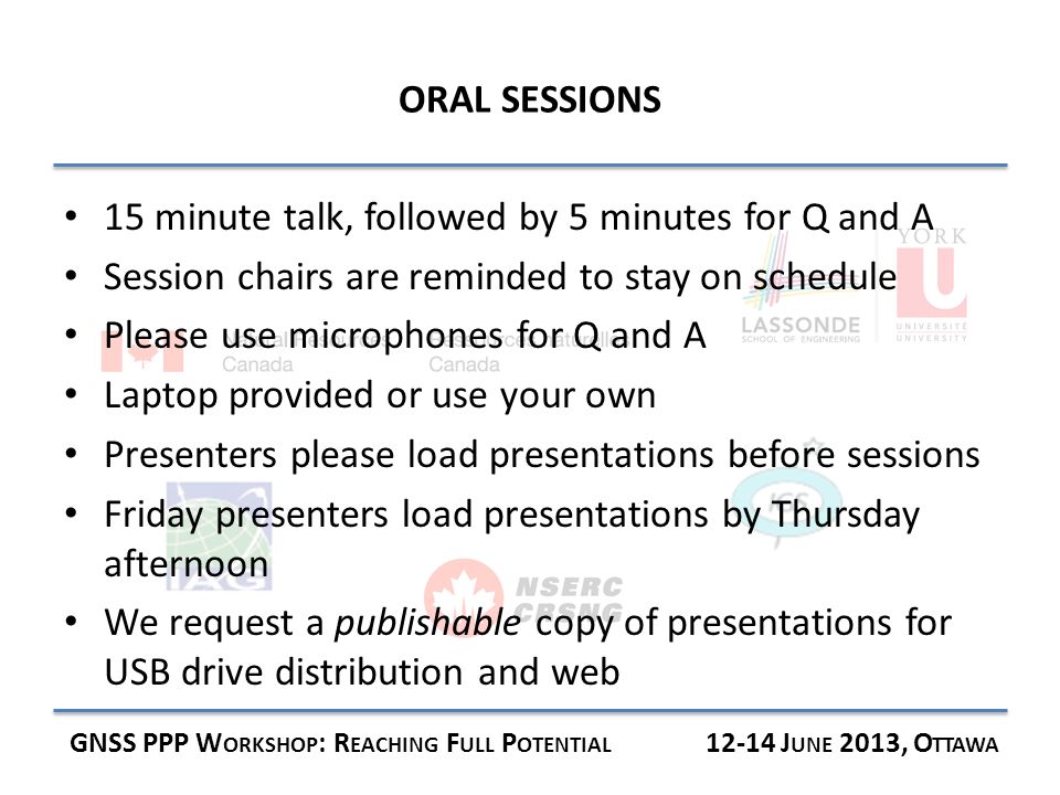 ORAL SESSIONS GNSS PPP W ORKSHOP : R EACHING F ULL P OTENTIAL J UNE 2013, O TTAWA 15 minute talk, followed by 5 minutes for Q and A Session chairs are reminded to stay on schedule Please use microphones for Q and A Laptop provided or use your own Presenters please load presentations before sessions Friday presenters load presentations by Thursday afternoon We request a publishable copy of presentations for USB drive distribution and web