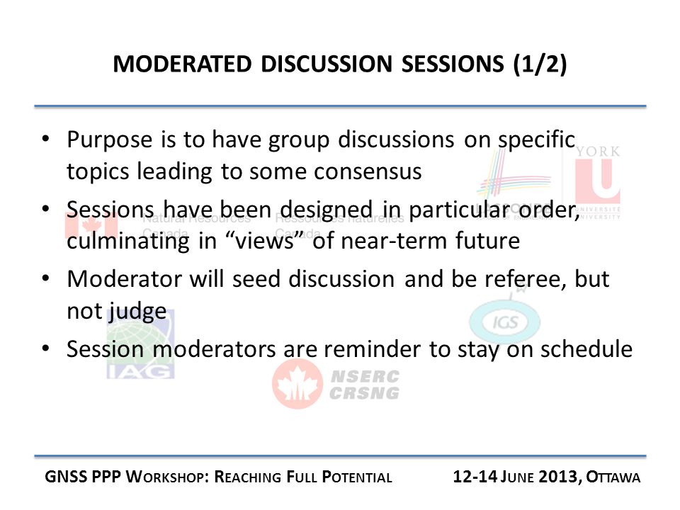 MODERATED DISCUSSION SESSIONS (1/2) GNSS PPP W ORKSHOP : R EACHING F ULL P OTENTIAL J UNE 2013, O TTAWA Purpose is to have group discussions on specific topics leading to some consensus Sessions have been designed in particular order, culminating in views of near-term future Moderator will seed discussion and be referee, but not judge Session moderators are reminder to stay on schedule