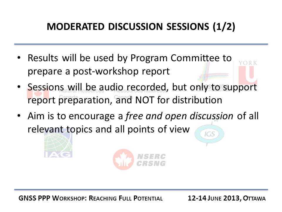 MODERATED DISCUSSION SESSIONS (1/2) GNSS PPP W ORKSHOP : R EACHING F ULL P OTENTIAL J UNE 2013, O TTAWA Results will be used by Program Committee to prepare a post-workshop report Sessions will be audio recorded, but only to support report preparation, and NOT for distribution Aim is to encourage a free and open discussion of all relevant topics and all points of view