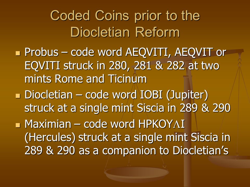 Coded Coins prior to the Diocletian Reform Probus – code word AEQVITI, AEQVIT or EQVITI struck in 280, 281 & 282 at two mints Rome and Ticinum Probus – code word AEQVITI, AEQVIT or EQVITI struck in 280, 281 & 282 at two mints Rome and Ticinum Diocletian – code word IOBI (Jupiter) struck at a single mint Siscia in 289 & 290 Diocletian – code word IOBI (Jupiter) struck at a single mint Siscia in 289 & 290 Maximian – code word HPKOY  I (Hercules) struck at a single mint Siscia in 289 & 290 as a companion to Diocletian’s Maximian – code word HPKOY  I (Hercules) struck at a single mint Siscia in 289 & 290 as a companion to Diocletian’s
