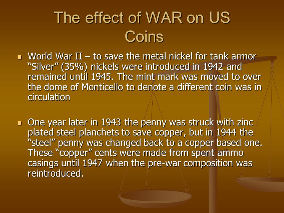 The effect of WAR on US Coins World War II – to save the metal nickel for tank armor Silver (35%) nickels were introduced in 1942 and remained until 1945.