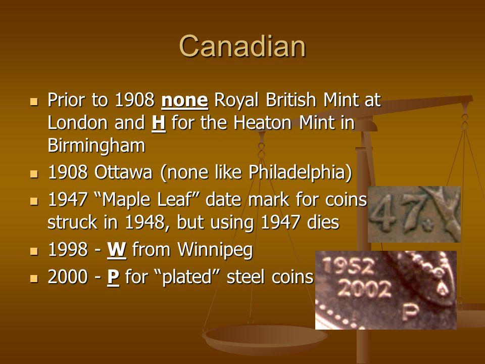 Canadian Prior to 1908 none Royal British Mint at London and H for the Heaton Mint in Birmingham Prior to 1908 none Royal British Mint at London and H for the Heaton Mint in Birmingham 1908 Ottawa (none like Philadelphia) 1908 Ottawa (none like Philadelphia) 1947 Maple Leaf date mark for coins struck in 1948, but using 1947 dies 1947 Maple Leaf date mark for coins struck in 1948, but using 1947 dies W from Winnipeg W from Winnipeg P for plated steel coins P for plated steel coins