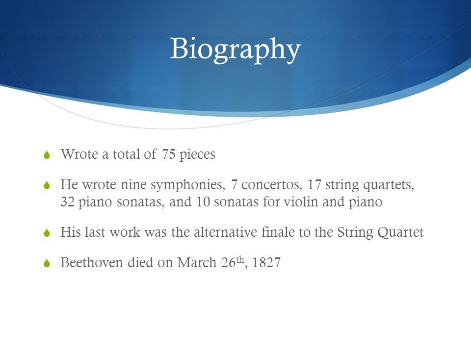 Biography  Wrote a total of 75 pieces  He wrote nine symphonies, 7 concertos, 17 string quartets, 32 piano sonatas, and 10 sonatas for violin and piano  His last work was the alternative finale to the String Quartet  Beethoven died on March 26 th, 1827