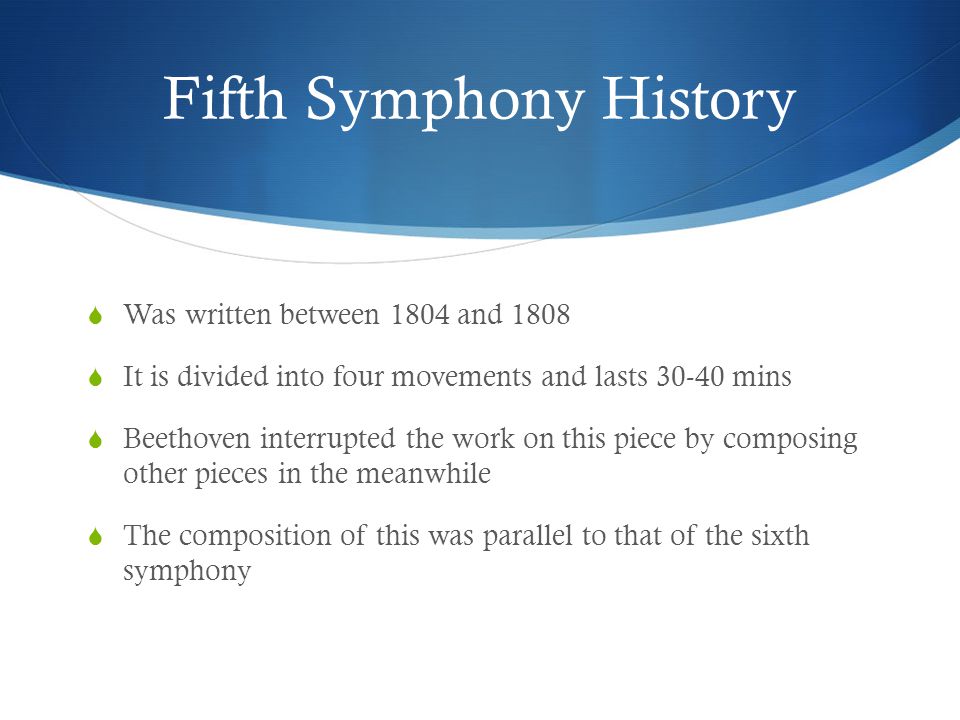 Fifth Symphony History  Was written between 1804 and 1808  It is divided into four movements and lasts mins  Beethoven interrupted the work on this piece by composing other pieces in the meanwhile  The composition of this was parallel to that of the sixth symphony