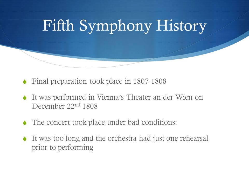 Fifth Symphony History  Final preparation took place in  It was performed in Vienna’s Theater an der Wien on December 22 nd 1808  The concert took place under bad conditions:  It was too long and the orchestra had just one rehearsal prior to performing