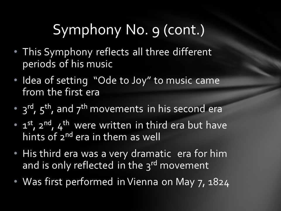 This Symphony reflects all three different periods of his music Idea of setting Ode to Joy to music came from the first era 3 rd, 5 th, and 7 th movements in his second era 1 st, 2 nd, 4 th were written in third era but have hints of 2 nd era in them as well His third era was a very dramatic era for him and is only reflected in the 3 rd movement Was first performed in Vienna on May 7, 1824 Symphony No.