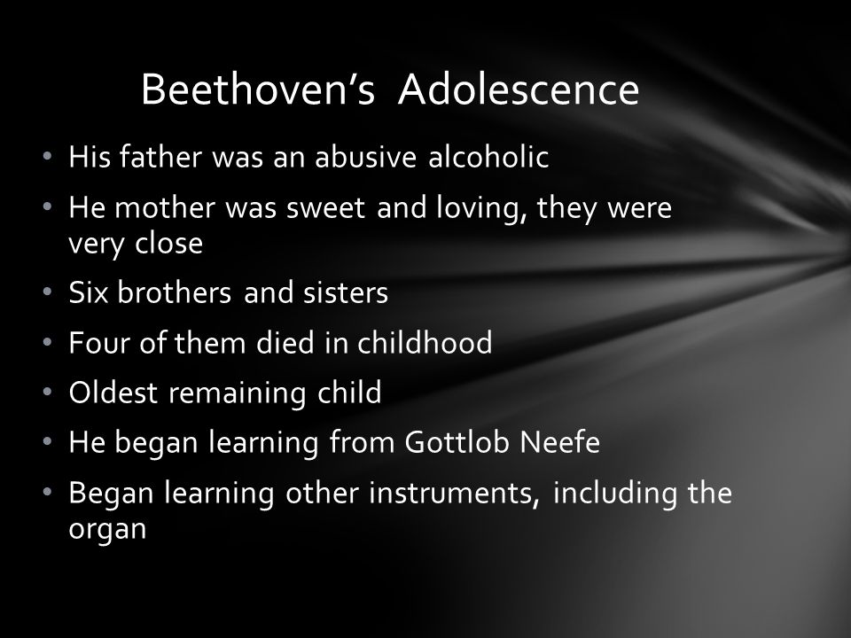 His father was an abusive alcoholic He mother was sweet and loving, they were very close Six brothers and sisters Four of them died in childhood Oldest remaining child He began learning from Gottlob Neefe Began learning other instruments, including the organ Beethoven’s Adolescence