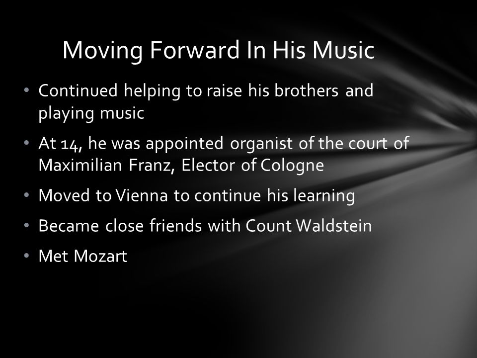 Continued helping to raise his brothers and playing music At 14, he was appointed organist of the court of Maximilian Franz, Elector of Cologne Moved to Vienna to continue his learning Became close friends with Count Waldstein Met Mozart Moving Forward In His Music