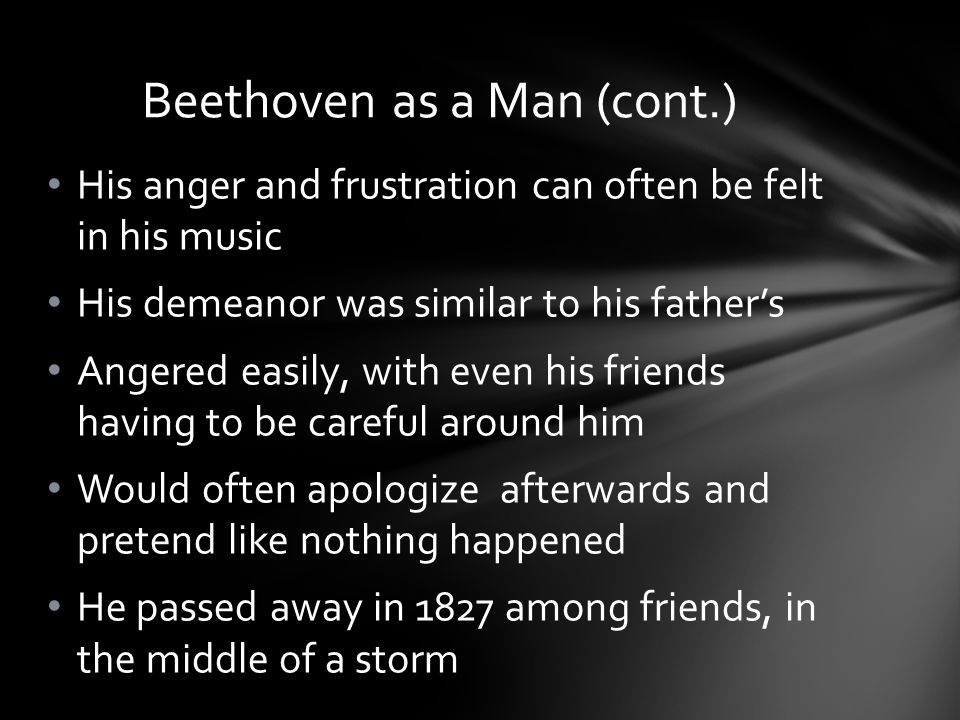 His anger and frustration can often be felt in his music His demeanor was similar to his father’s Angered easily, with even his friends having to be careful around him Would often apologize afterwards and pretend like nothing happened He passed away in 1827 among friends, in the middle of a storm Beethoven as a Man (cont.)