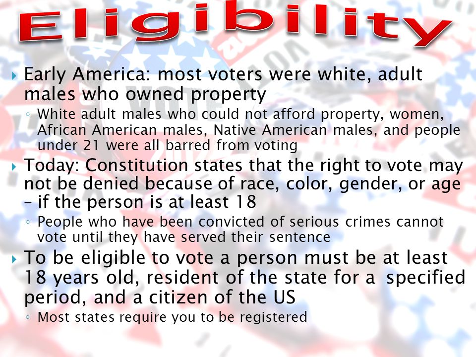  Early America: most voters were white, adult males who owned property ◦ White adult males who could not afford property, women, African American males, Native American males, and people under 21 were all barred from voting  Today: Constitution states that the right to vote may not be denied because of race, color, gender, or age – if the person is at least 18 ◦ People who have been convicted of serious crimes cannot vote until they have served their sentence  To be eligible to vote a person must be at least 18 years old, resident of the state for a specified period, and a citizen of the US ◦ Most states require you to be registered