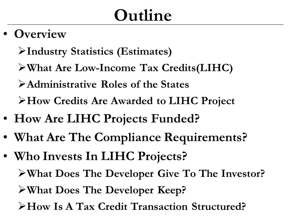Outline Overview  Industry Statistics (Estimates)  What Are Low-Income Tax Credits(LIHC)  Administrative Roles of the States  How Credits Are Awarded to LIHC Project How Are LIHC Projects Funded.
