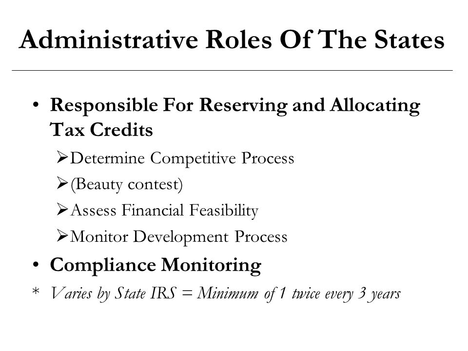 Administrative Roles Of The States Responsible For Reserving and Allocating Tax Credits  Determine Competitive Process  (Beauty contest)  Assess Financial Feasibility  Monitor Development Process Compliance Monitoring *Varies by State IRS = Minimum of 1 twice every 3 years