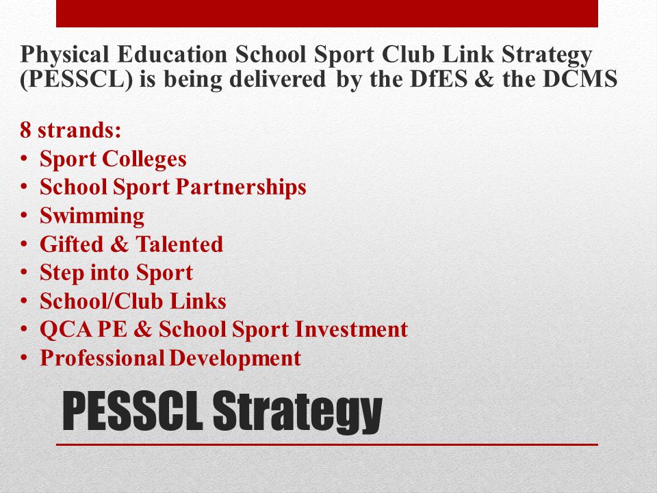 PESSCL Strategy Physical Education School Sport Club Link Strategy (PESSCL) is being delivered by the DfES & the DCMS 8 strands: Sport Colleges School Sport Partnerships Swimming Gifted & Talented Step into Sport School/Club Links QCA PE & School Sport Investment Professional Development
