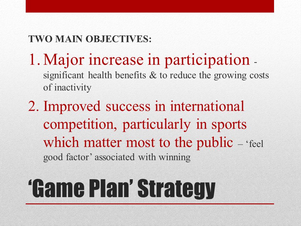 ‘Game Plan’ Strategy TWO MAIN OBJECTIVES: 1.Major increase in participation - significant health benefits & to reduce the growing costs of inactivity 2.Improved success in international competition, particularly in sports which matter most to the public – ‘feel good factor’ associated with winning