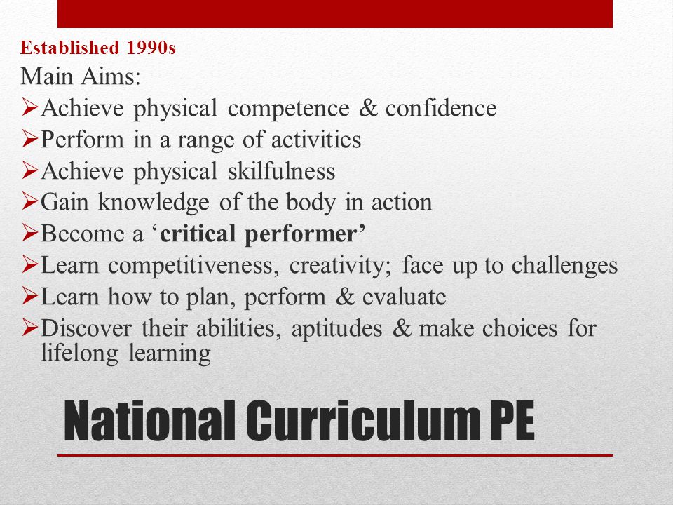 National Curriculum PE Established 1990s Main Aims:  Achieve physical competence & confidence  Perform in a range of activities  Achieve physical skilfulness  Gain knowledge of the body in action  Become a ‘critical performer’  Learn competitiveness, creativity; face up to challenges  Learn how to plan, perform & evaluate  Discover their abilities, aptitudes & make choices for lifelong learning