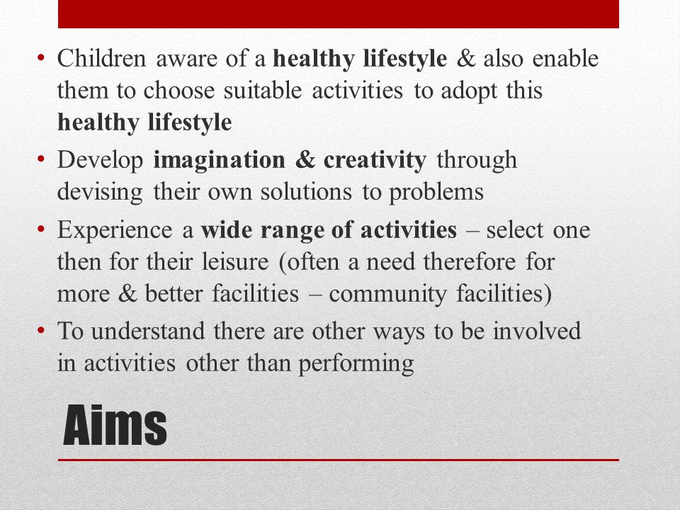 Aims Children aware of a healthy lifestyle & also enable them to choose suitable activities to adopt this healthy lifestyle Develop imagination & creativity through devising their own solutions to problems Experience a wide range of activities – select one then for their leisure (often a need therefore for more & better facilities – community facilities) To understand there are other ways to be involved in activities other than performing