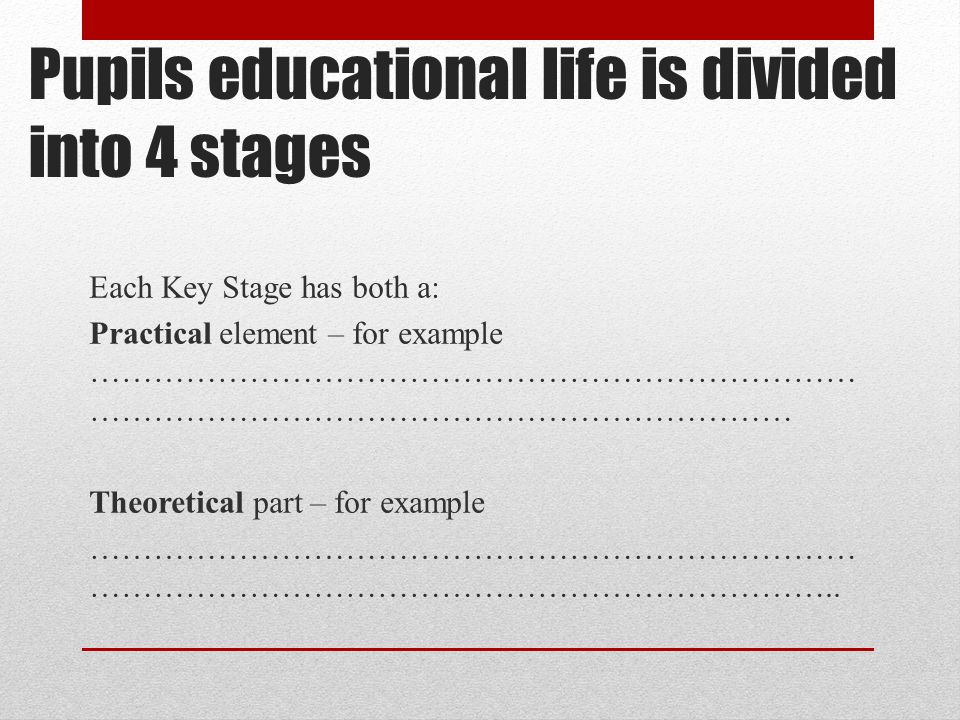 Pupils educational life is divided into 4 stages Each Key Stage has both a: Practical element – for example ……………………………………………………………… ………………………………………………………… Theoretical part – for example ……………………………………………………………… ……………………………………………………………..
