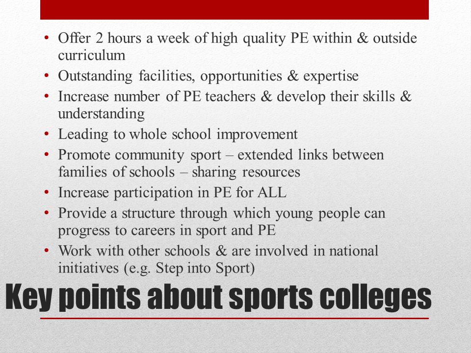 Key points about sports colleges Offer 2 hours a week of high quality PE within & outside curriculum Outstanding facilities, opportunities & expertise Increase number of PE teachers & develop their skills & understanding Leading to whole school improvement Promote community sport – extended links between families of schools – sharing resources Increase participation in PE for ALL Provide a structure through which young people can progress to careers in sport and PE Work with other schools & are involved in national initiatives (e.g.