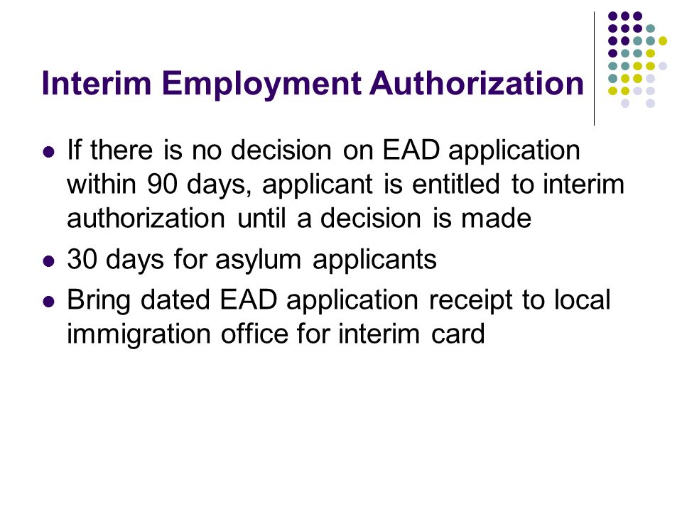Interim Employment Authorization If there is no decision on EAD application within 90 days, applicant is entitled to interim authorization until a decision is made 30 days for asylum applicants Bring dated EAD application receipt to local immigration office for interim card