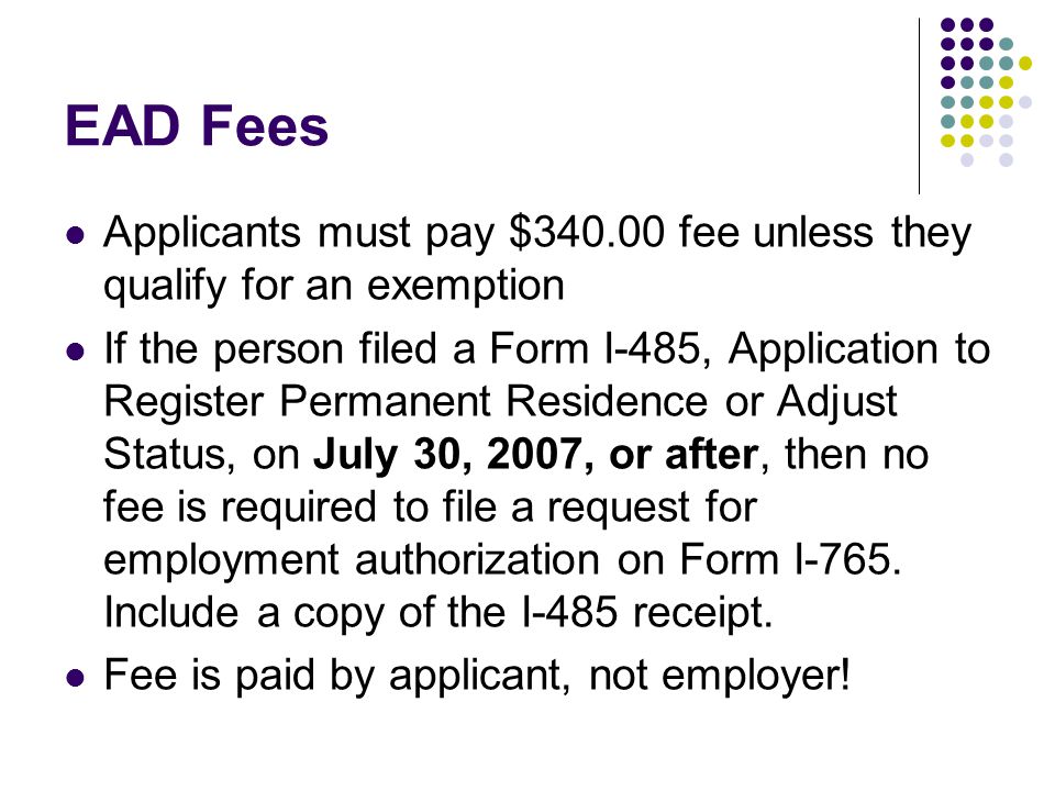EAD Fees Applicants must pay $ fee unless they qualify for an exemption If the person filed a Form I-485, Application to Register Permanent Residence or Adjust Status, on July 30, 2007, or after, then no fee is required to file a request for employment authorization on Form I-765.