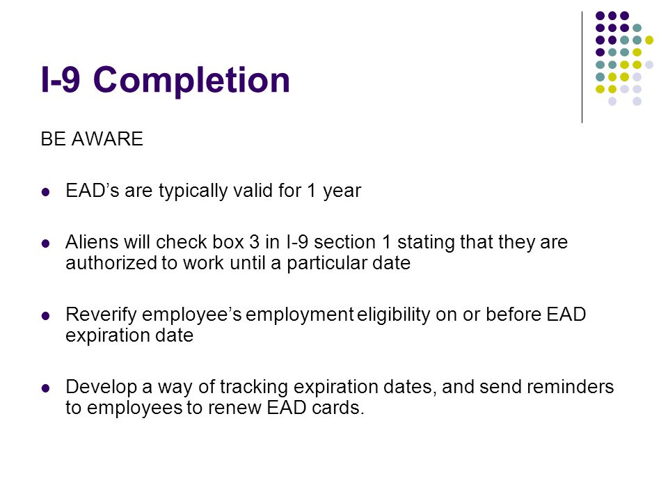 I-9 Completion BE AWARE EAD’s are typically valid for 1 year Aliens will check box 3 in I-9 section 1 stating that they are authorized to work until a particular date Reverify employee’s employment eligibility on or before EAD expiration date Develop a way of tracking expiration dates, and send reminders to employees to renew EAD cards.