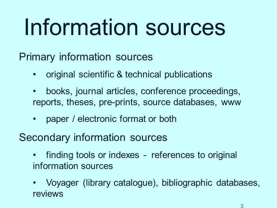 Information sources Primary information sources original scientific & technical publications books, journal articles, conference proceedings, reports, theses, pre-prints, source databases, www paper / electronic format or both Secondary information sources finding tools or indexes - references to original information sources Voyager (library catalogue), bibliographic databases, reviews 3