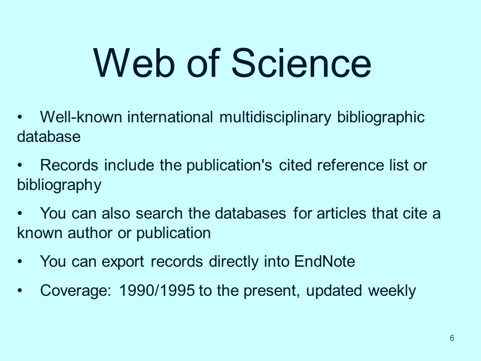 Web of Science Well-known international multidisciplinary bibliographic database Records include the publication s cited reference list or bibliography You can also search the databases for articles that cite a known author or publication You can export records directly into EndNote Coverage: 1990/1995 to the present, updated weekly 6
