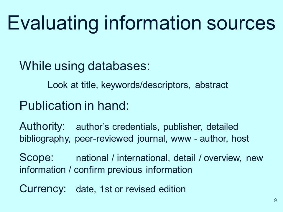 Evaluating information sources While using databases: Look at title, keywords/descriptors, abstract Publication in hand: Authority: author’s credentials, publisher, detailed bibliography, peer-reviewed journal, www - author, host Scope: national / international, detail / overview, new information / confirm previous information Currency: date, 1st or revised edition 9