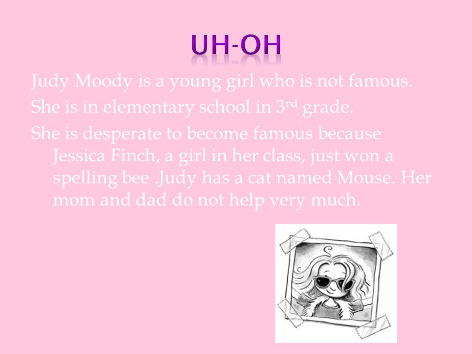 Judy Moody is a young girl who is not famous. She is in elementary school in 3 rd grade.