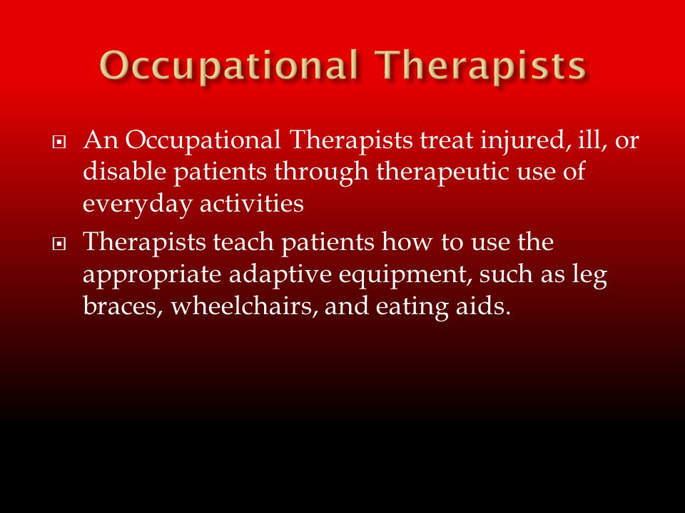  An Occupational Therapists treat injured, ill, or disable patients through therapeutic use of everyday activities  Therapists teach patients how to use the appropriate adaptive equipment, such as leg braces, wheelchairs, and eating aids.