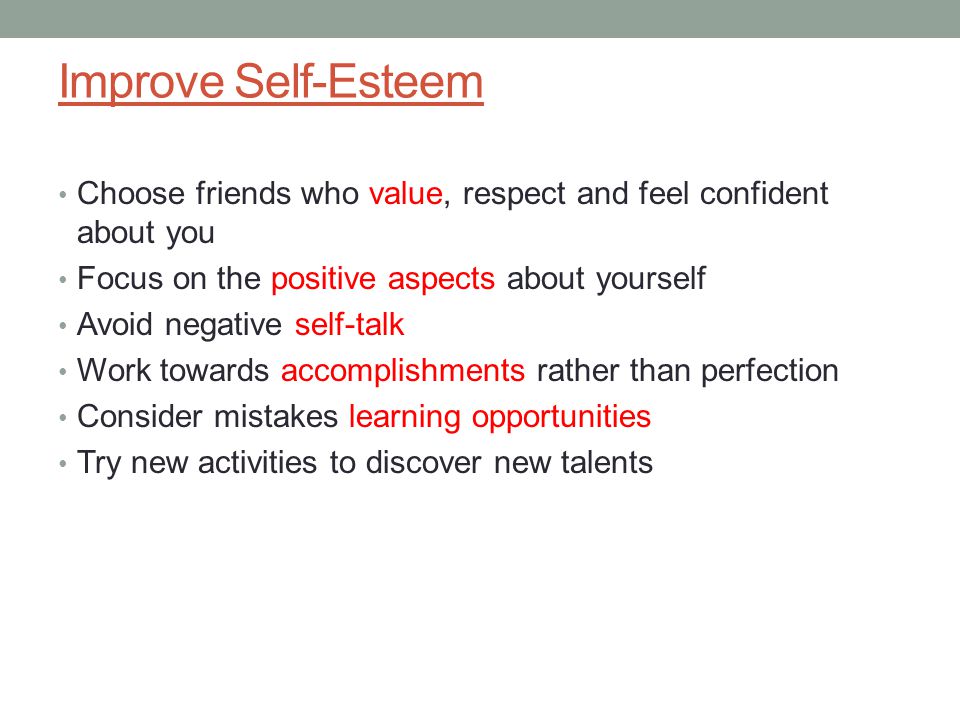 Improve Self-Esteem Choose friends who value, respect and feel confident about you Focus on the positive aspects about yourself Avoid negative self-talk Work towards accomplishments rather than perfection Consider mistakes learning opportunities Try new activities to discover new talents