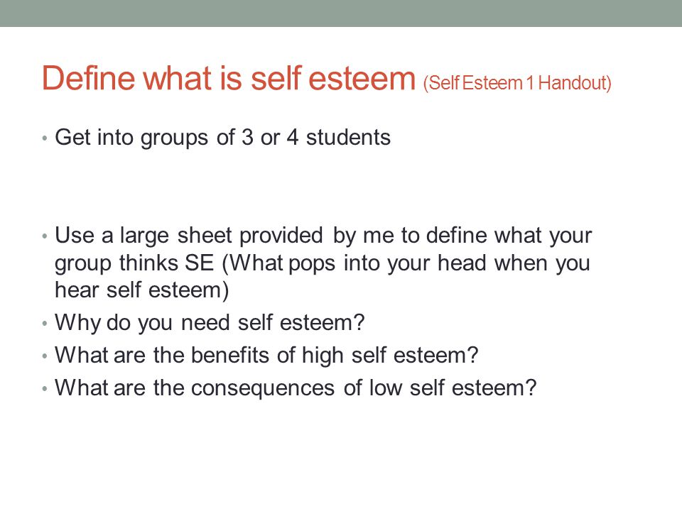Define what is self esteem (Self Esteem 1 Handout) Get into groups of 3 or 4 students Use a large sheet provided by me to define what your group thinks SE (What pops into your head when you hear self esteem) Why do you need self esteem.