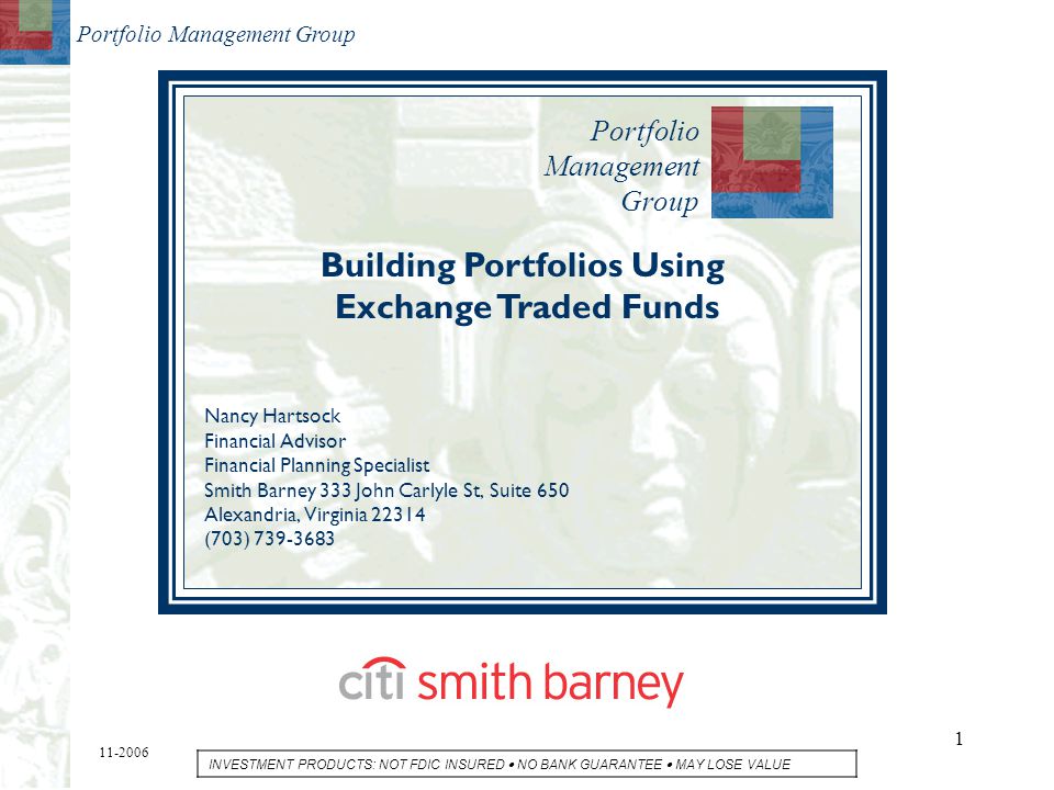 Portfolio Management Group 1 Building Portfolios Using Exchange Traded Funds Nancy Hartsock Financial Advisor Financial Planning Specialist Smith Barney 333 John Carlyle St, Suite 650 Alexandria, Virginia (703) INVESTMENT PRODUCTS: NOT FDIC INSURED  NO BANK GUARANTEE  MAY LOSE VALUE