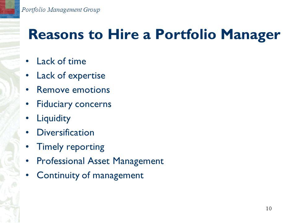 Portfolio Management Group 10 Reasons to Hire a Portfolio Manager Lack of time Lack of expertise Remove emotions Fiduciary concerns Liquidity Diversification Timely reporting Professional Asset Management Continuity of management