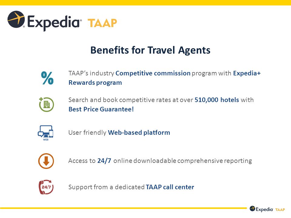 Benefits for Travel Agents User friendly Web-based platform TAAP’s industry Competitive commission program with Expedia+ Rewards program Search and book competitive rates at over 510,000 hotels with Best Price Guarantee.