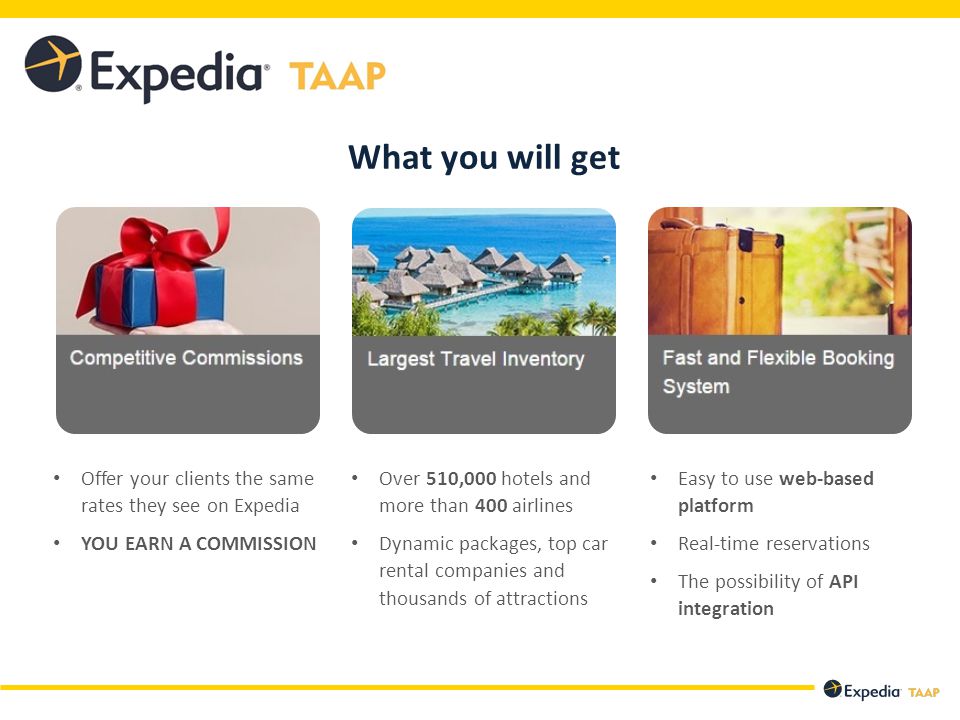 Offer your clients the same rates they see on Expedia YOU EARN A COMMISSION Over 510,000 hotels and more than 400 airlines Dynamic packages, top car rental companies and thousands of attractions Easy to use web-based platform Real-time reservations The possibility of API integration What you will get