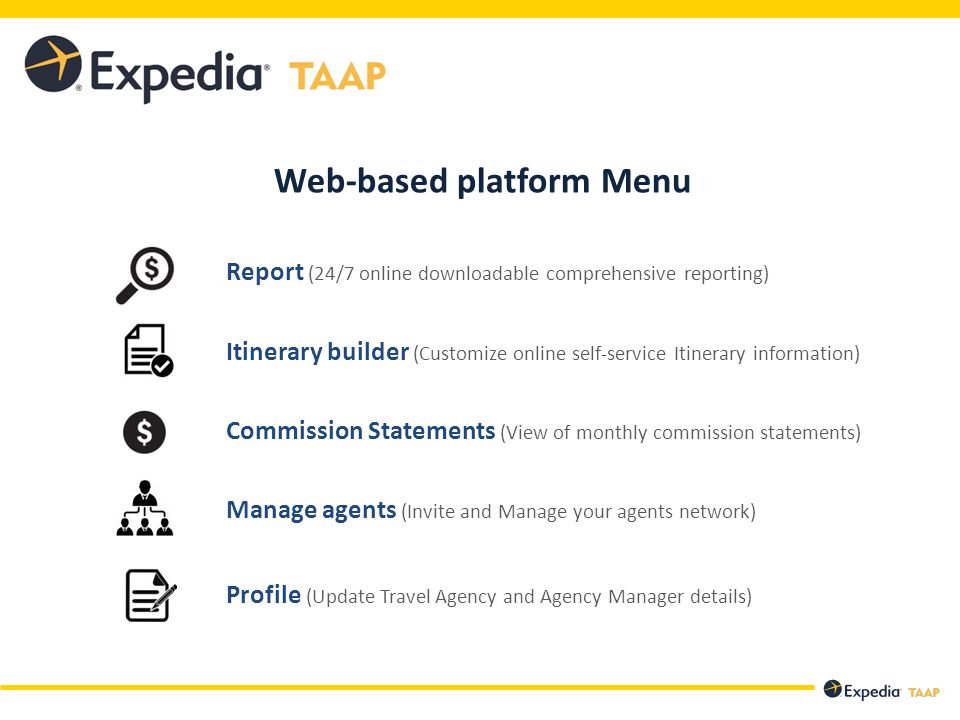 Web-based platform Menu Report (24/7 online downloadable comprehensive reporting) Itinerary builder (Customize online self-service Itinerary information) Commission Statements (View of monthly commission statements) Manage agents (Invite and Manage your agents network) Profile (Update Travel Agency and Agency Manager details)
