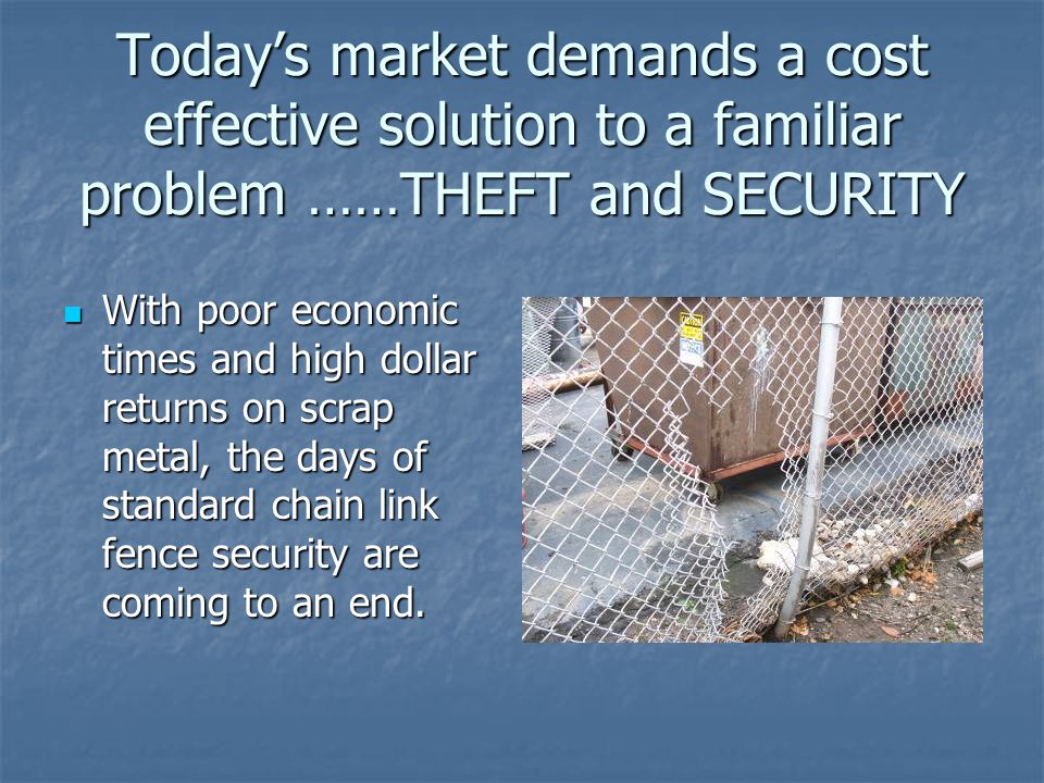 Today’s market demands a cost effective solution to a familiar problem ……THEFT and SECURITY With poor economic times and high dollar returns on scrap metal, the days of standard chain link fence security are coming to an end.