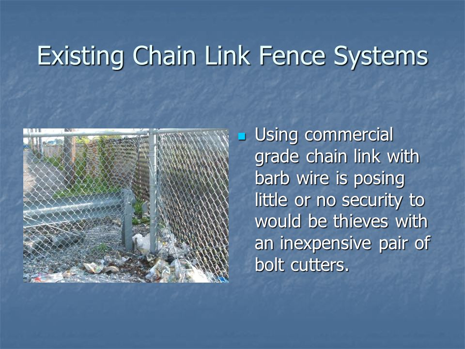 Existing Chain Link Fence Systems Using commercial grade chain link with barb wire is posing little or no security to would be thieves with an inexpensive pair of bolt cutters.