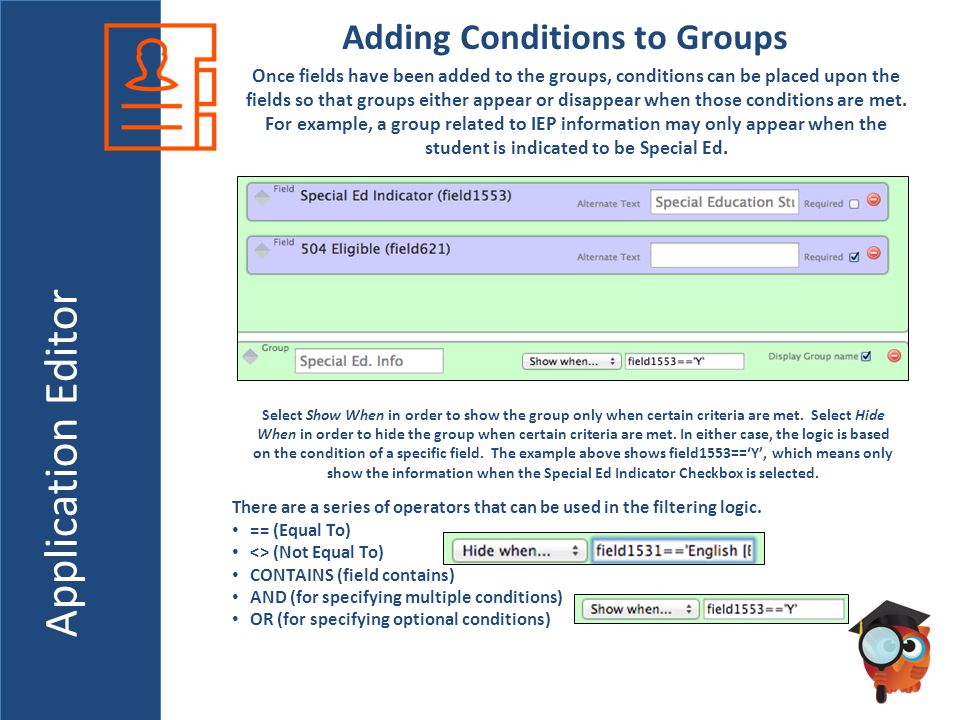 Application Editor Adding Conditions to Groups Once fields have been added to the groups, conditions can be placed upon the fields so that groups either appear or disappear when those conditions are met.