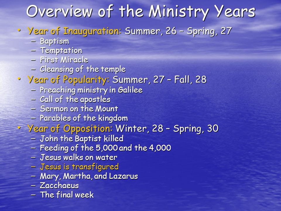 Overview of the Ministry Years Year of Inauguration: Summer, 26 – Spring, 27 Year of Inauguration: Summer, 26 – Spring, 27 – Baptism – Temptation – First Miracle – Cleansing of the temple Year of Popularity: Summer, 27 – Fall, 28 Year of Popularity: Summer, 27 – Fall, 28 – Preaching ministry in Galilee – Call of the apostles – Sermon on the Mount – Parables of the kingdom Year of Opposition: Winter, 28 – Spring, 30 Year of Opposition: Winter, 28 – Spring, 30 – John the Baptist killed – Feeding of the 5,000 and the 4,000 – Jesus walks on water – Jesus is transfigured – Mary, Martha, and Lazarus – Zacchaeus – The final week