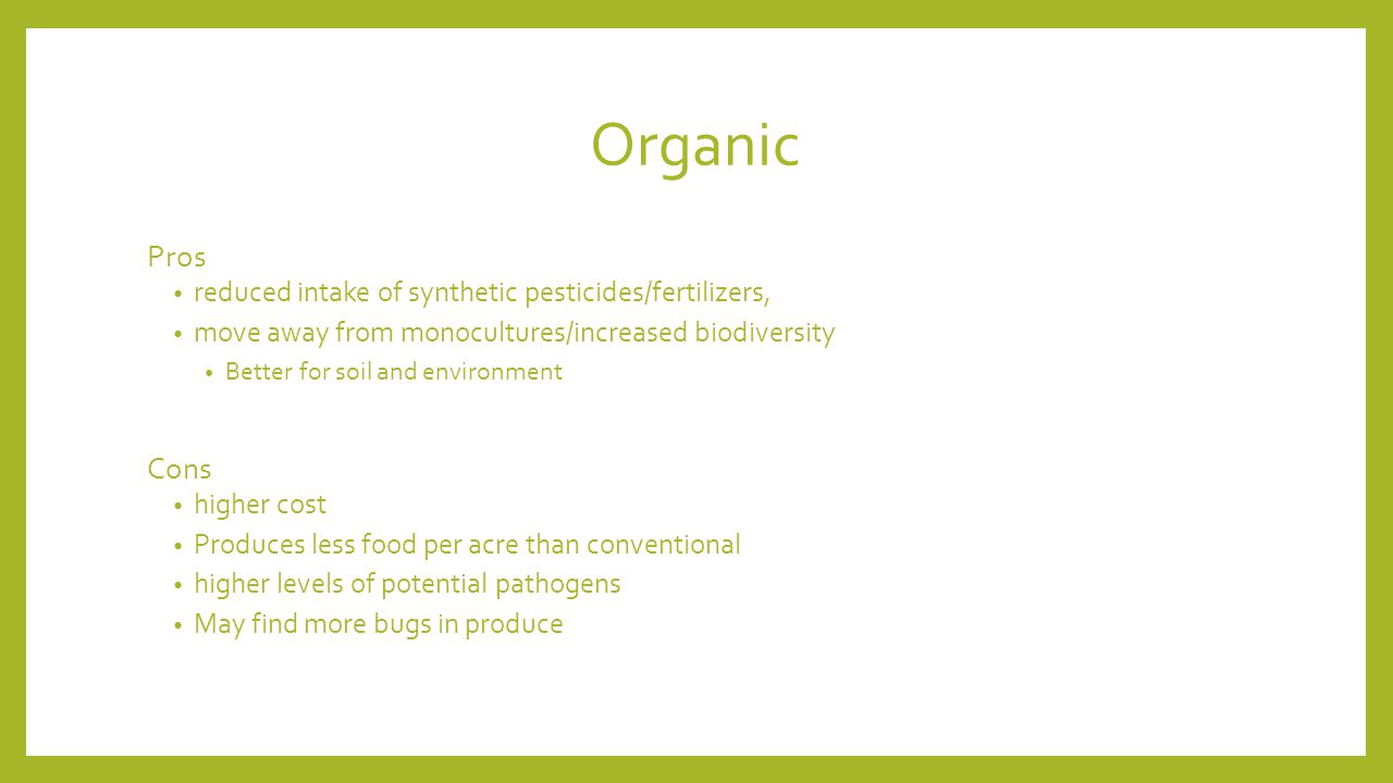 Organic Pros reduced intake of synthetic pesticides/fertilizers, move away from monocultures/increased biodiversity Better for soil and environment Cons higher cost Produces less food per acre than conventional higher levels of potential pathogens May find more bugs in produce
