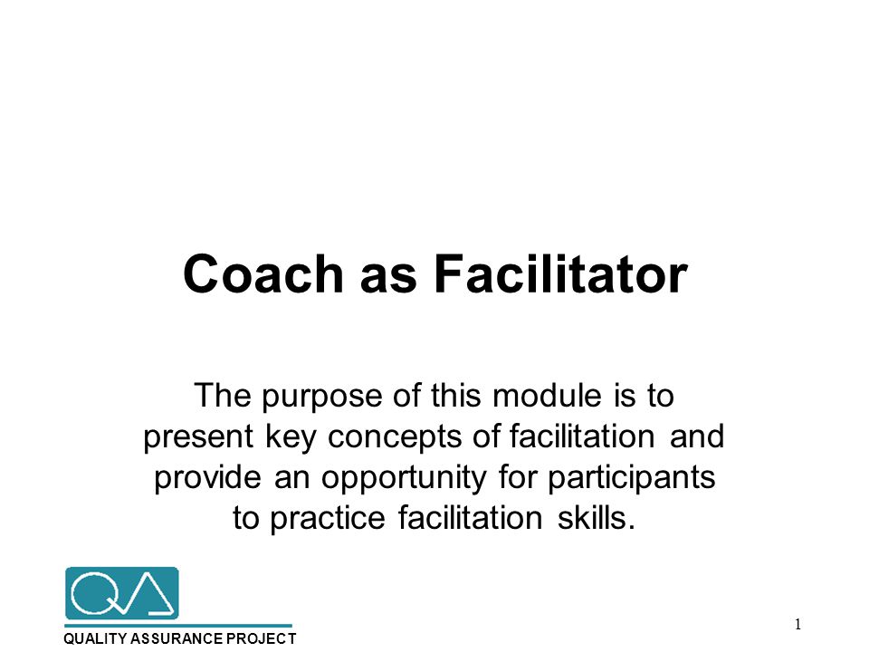 QUALITY ASSURANCE PROJECT Coach as Facilitator The purpose of this module is to present key concepts of facilitation and provide an opportunity for participants to practice facilitation skills.