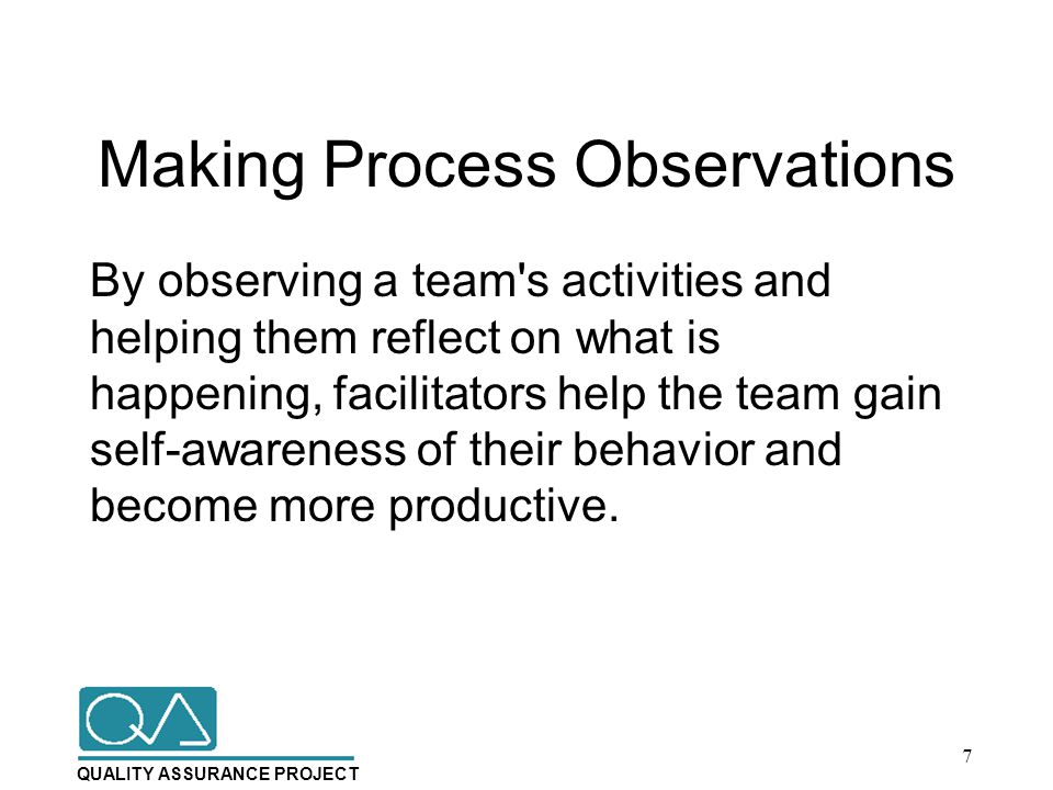 QUALITY ASSURANCE PROJECT Making Process Observations By observing a team s activities and helping them reflect on what is happening, facilitators help the team gain self-awareness of their behavior and become more productive.