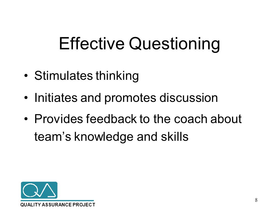 QUALITY ASSURANCE PROJECT Effective Questioning Stimulates thinking Initiates and promotes discussion Provides feedback to the coach about team’s knowledge and skills 8