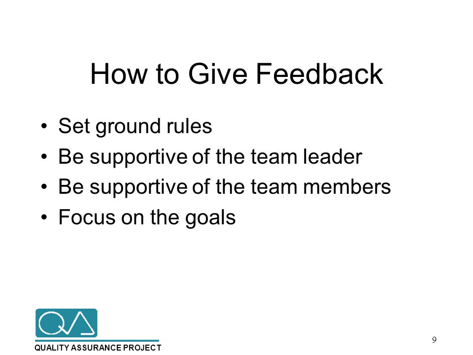 QUALITY ASSURANCE PROJECT How to Give Feedback Set ground rules Be supportive of the team leader Be supportive of the team members Focus on the goals 9