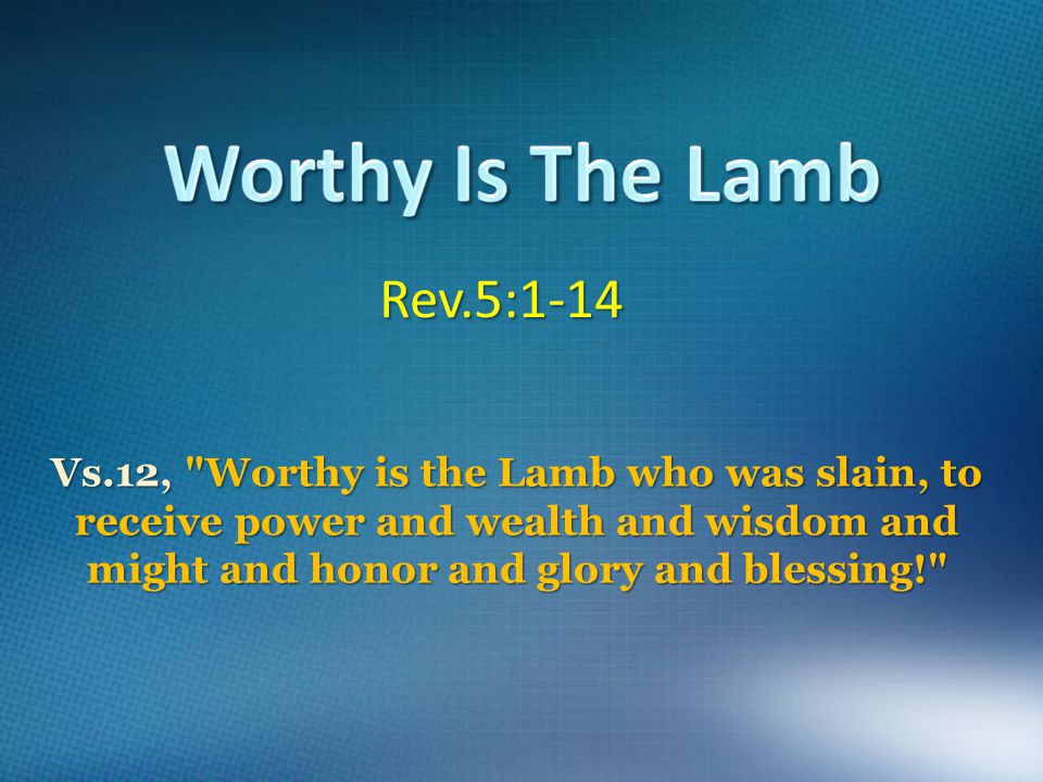 Rev.5:1-14 Vs.12, Worthy is the Lamb who was slain, to receive power and wealth and wisdom and might and honor and glory and blessing!